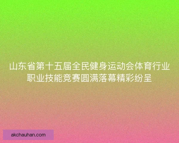 山东省第十五届全民健身运动会体育行业职业技能竞赛圆满落幕精彩纷呈