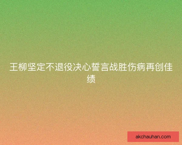 王柳坚定不退役决心誓言战胜伤病再创佳绩