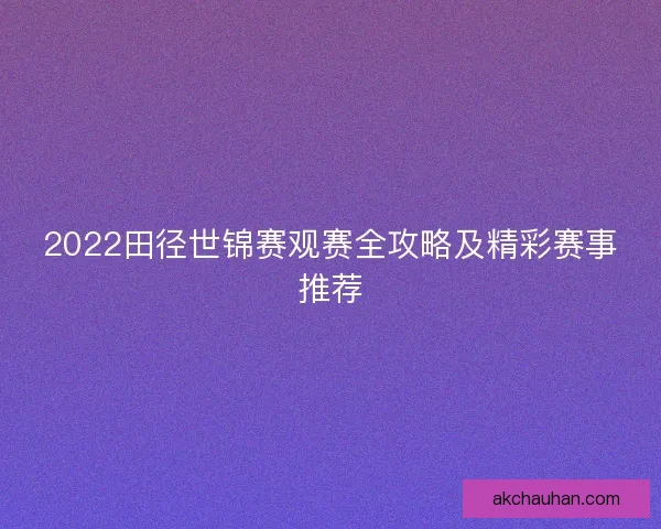 2022田径世锦赛观赛全攻略及精彩赛事推荐
