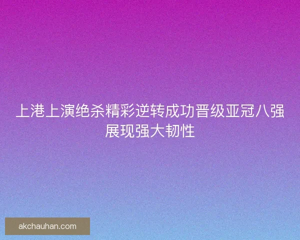 上港上演绝杀精彩逆转成功晋级亚冠八强展现强大韧性