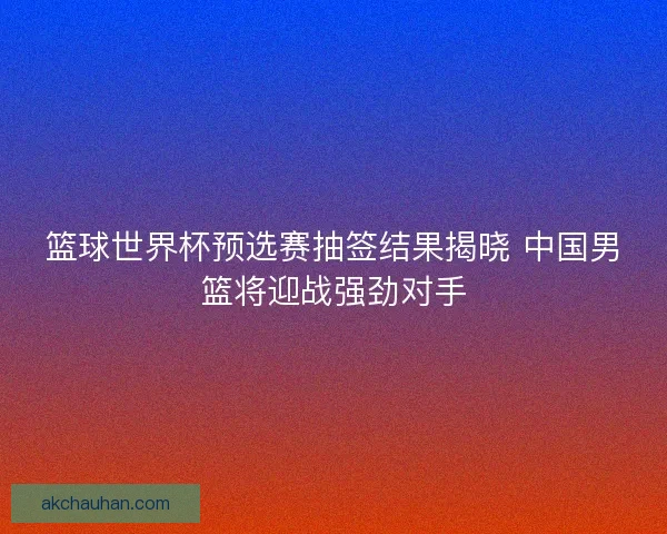 篮球世界杯预选赛抽签结果揭晓 中国男篮将迎战强劲对手